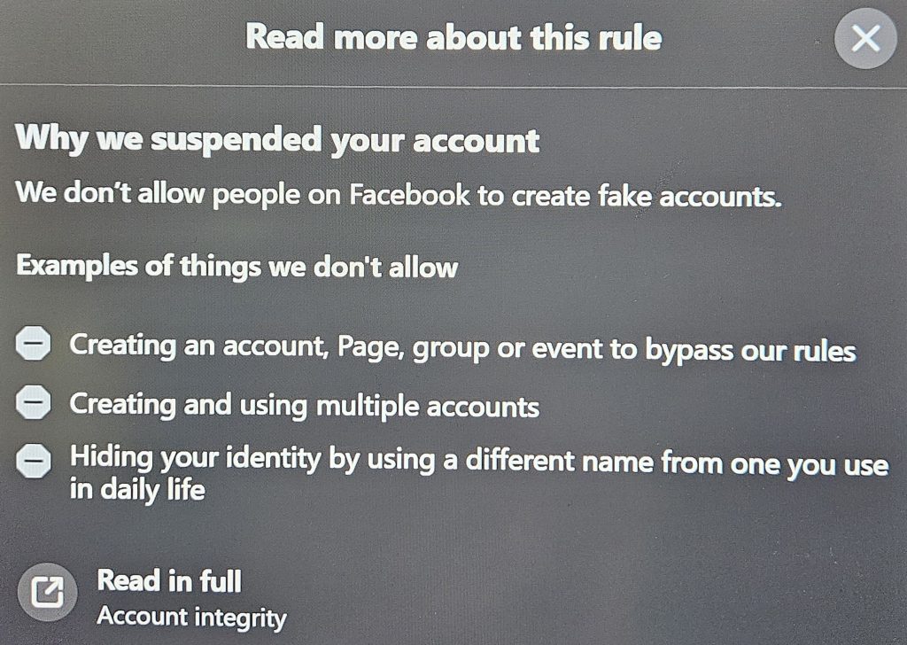 Image has the following text:
Read more about this rule
Why we suspended your account
We don't allow people on Facebook to create fake accounts.
Examples of things we don't allow
Creating an account, Page, group or event to bypass our rules
Creating and using multiple accounts
Hiding your identity by using a different name from one you use in daily life
Read in full
Account integrity
