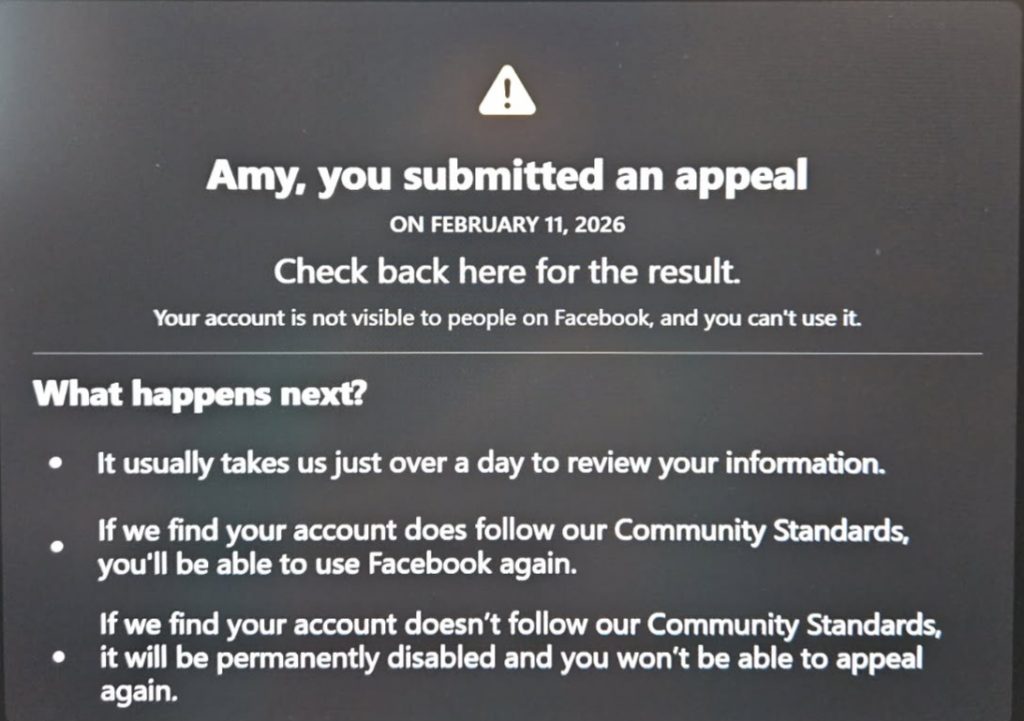 The image contains the following text:
Amy, you submitted an appeal
ON FEBRUARY 11, 2026
Check back here for the result.
Your account is not visible to people on Facebook, and you can't use it.
What happens next?
* It usually takes us just over a day to review your information.
* If we find your account does follow our Community Standards, you'll be able to use Facebook again.
* If we find your account doesn't follow our Community Standards, it will be permanently disabled and you won't be able to appeal again.